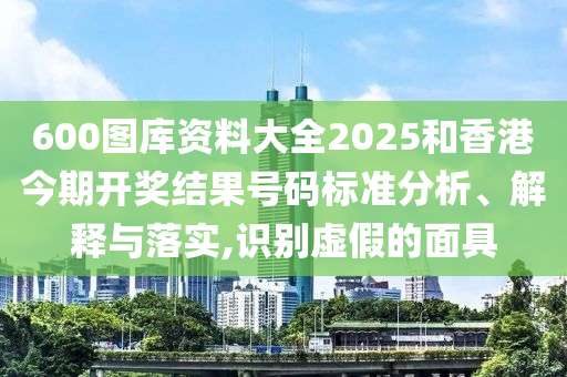 600图库资料大全2025和香港今期开奖结果号码标准分析、解释与落实,识别虚假的面具