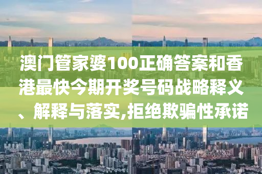 澳门管家婆100正确答案和香港最快今期开奖号码战略释义、解释与落实,拒绝欺骗性承诺