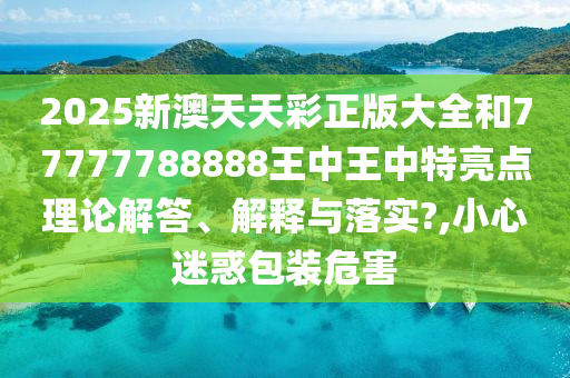 2025新澳天天彩正版大全和77777788888王中王中特亮点理论解答、解释与落实?,小心迷惑包装危害