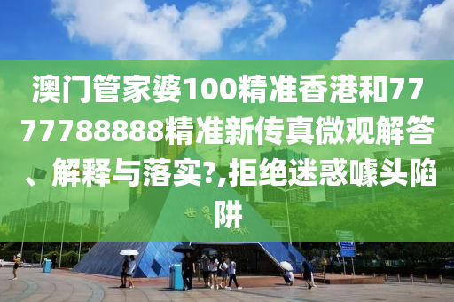 澳门管家婆100精准香港和7777788888精准新传真微观解答、解释与落实?,拒绝迷惑噱头陷阱