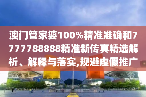 澳门管家婆100%精准准确和7777788888精准新传真精选解析、解释与落实,规避虚假推广