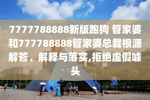 7777788888新版跑狗 管家婆和777788888管家婆总裁根源解答、解释与落实,拒绝虚假噱头