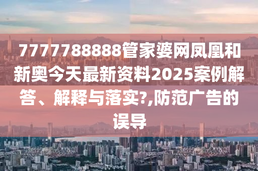 7777788888管家婆网凤凰和新奥今天最新资料2025案例解答、解释与落实?,防范广告的误导