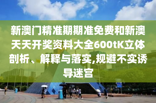 新澳门精准期期准免费和新澳天天开奖资料大全600tK立体剖析、解释与落实,规避不实诱导迷宫