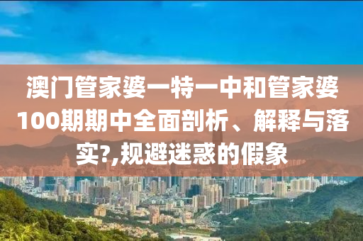 澳门管家婆一特一中和管家婆100期期中全面剖析、解释与落实?,规避迷惑的假象