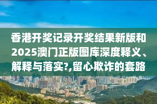 香港开奖记录开奖结果新版和2025澳门正版图库深度释义、解释与落实?,留心欺诈的套路