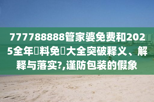 777788888管家婆免费和2025全年資料免費大全突破释义、解释与落实?,谨防包装的假象