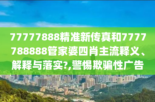 77777888精准新传真和7777788888管家婆四肖主流释义、解释与落实?,警惕欺骗性广告