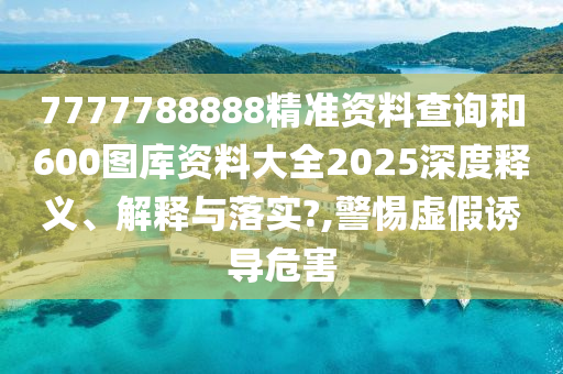 7777788888精准资料查询和600图库资料大全2025深度释义、解释与落实?,警惕虚假诱导危害