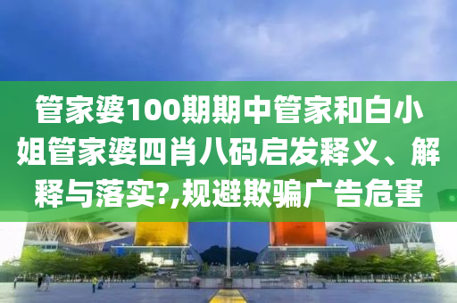 管家婆100期期中管家和白小姐管家婆四肖八码启发释义、解释与落实?,规避欺骗广告危害