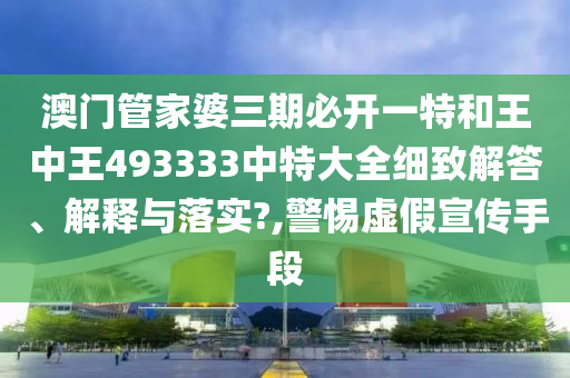 澳门管家婆三期必开一特和王中王493333中特大全细致解答、解释与落实?,警惕虚假宣传手段
