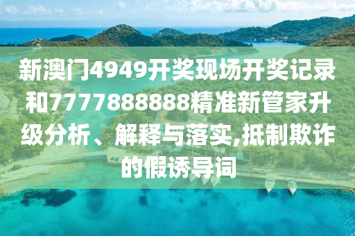 新澳门4949开奖现场开奖记录和7777888888精准新管家升级分析、解释与落实,抵制欺诈的假诱导词