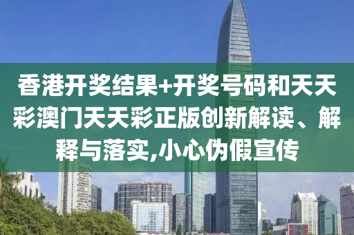 香港开奖结果+开奖号码和天天彩澳门天天彩正版创新解读、解释与落实,小心伪假宣传