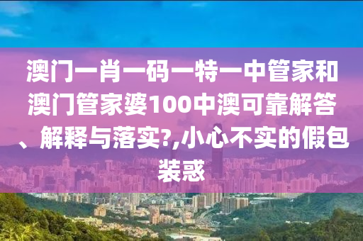 澳门一肖一码一特一中管家和澳门管家婆100中澳可靠解答、解释与落实?,小心不实的假包装惑