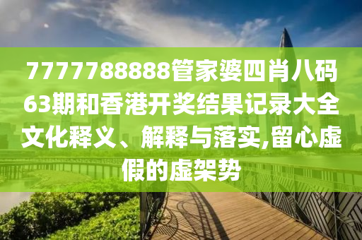 7777788888管家婆四肖八码63期和香港开奖结果记录大全文化释义、解释与落实,留心虚假的虚架势