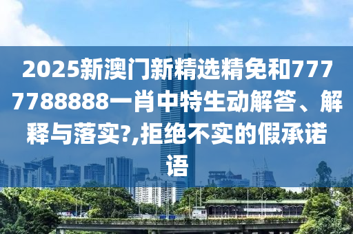 2025新澳门新精选精免和7777788888一肖中特生动解答、解释与落实?,拒绝不实的假承诺语