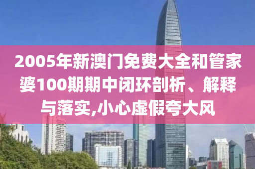 2005年新澳门免费大全和管家婆100期期中闭环剖析、解释与落实,小心虚假夸大风