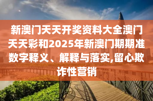 新澳门天天开奖资料大全澳门天天彩和2025年新澳门期期准数字释义、解释与落实,留心欺诈性营销
