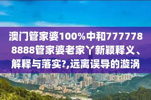 澳门管家婆100%中和7777788888管家婆老家丫新颖释义、解释与落实?,远离误导的漩涡