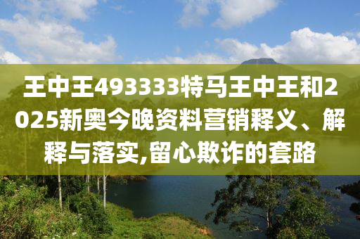 王中王493333特马王中王和2025新奥今晚资料营销释义、解释与落实,留心欺诈的套路