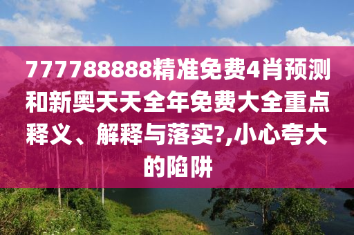 777788888精准免费4肖预测和新奥天天全年免费大全重点释义、解释与落实?,小心夸大的陷阱