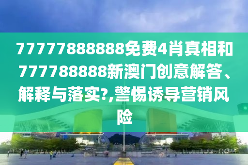 77777888888免费4肖真相和777788888新澳门创意解答、解释与落实?,警惕诱导营销风险