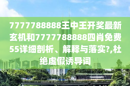 7777788888王中王开奖最新玄机和7777788888四肖免费55详细剖析、解释与落实?,杜绝虚假诱导词