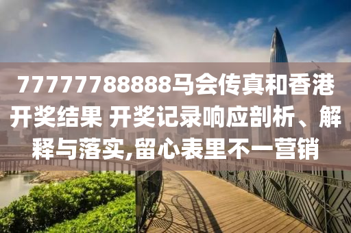 77777788888马会传真和香港开奖结果 开奖记录响应剖析、解释与落实,留心表里不一营销