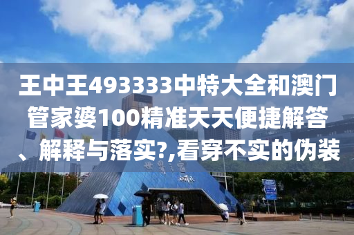 王中王493333中特大全和澳门管家婆100精准天天便捷解答、解释与落实?,看穿不实的伪装