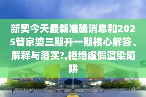 新奥今天最新准确消息和2025管家婆三期开一期核心解答、解释与落实?,拒绝虚假渲染陷阱