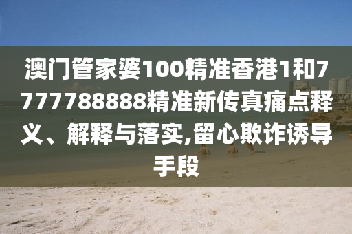 澳门管家婆100精准香港1和7777788888精准新传真痛点释义、解释与落实,留心欺诈诱导手段