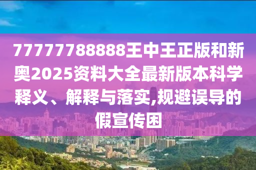 77777788888王中王正版和新奥2025资料大全最新版本科学释义、解释与落实,规避误导的假宣传困
