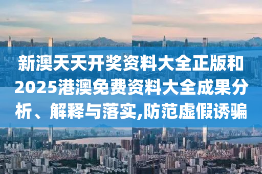 新澳天天开奖资料大全正版和2025港澳免费资料大全成果分析、解释与落实,防范虚假诱骗