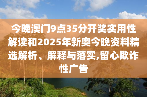 今晚澳门9点35分开奖实用性解读和2025年新奥今晚资料精选解析、解释与落实,留心欺诈性广告