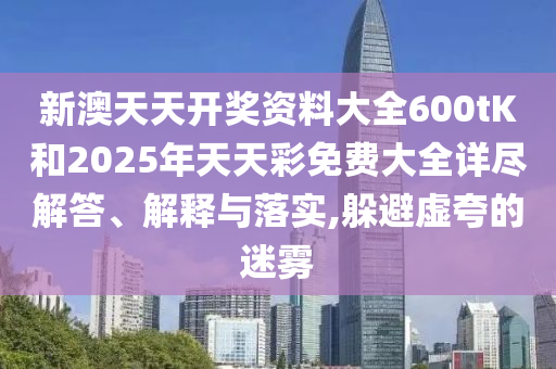 新澳天天开奖资料大全600tK和2025年天天彩免费大全详尽解答、解释与落实,躲避虚夸的迷雾