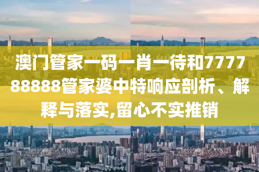 澳门管家一码一肖一待和777788888管家婆中特响应剖析、解释与落实,留心不实推销