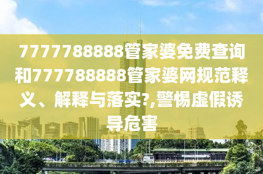 7777788888管家婆免费查询和777788888管家婆网规范释义、解释与落实?,警惕虚假诱导危害