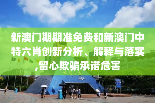 新澳门期期准免费和新澳门中特六肖创新分析、解释与落实,留心欺骗承诺危害