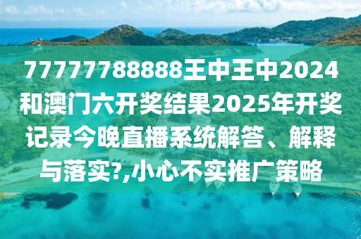 77777788888王中王中2024和澳门六开奖结果2025年开奖记录今晚直播系统解答、解释与落实?,小心不实推广策略