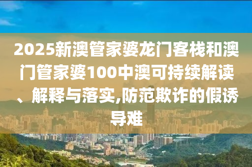 2025新澳管家婆龙门客栈和澳门管家婆100中澳可持续解读、解释与落实,防范欺诈的假诱导难