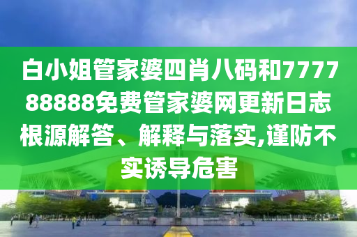 白小姐管家婆四肖八码和777788888免费管家婆网更新日志根源解答、解释与落实,谨防不实诱导危害