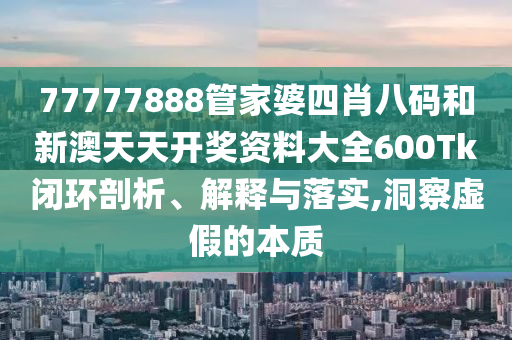 77777888管家婆四肖八码和新澳天天开奖资料大全600Tk闭环剖析、解释与落实,洞察虚假的本质
