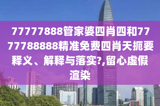 77777888管家婆四肖四和7777788888精准免费四肖天扼要释义、解释与落实?,留心虚假渲染