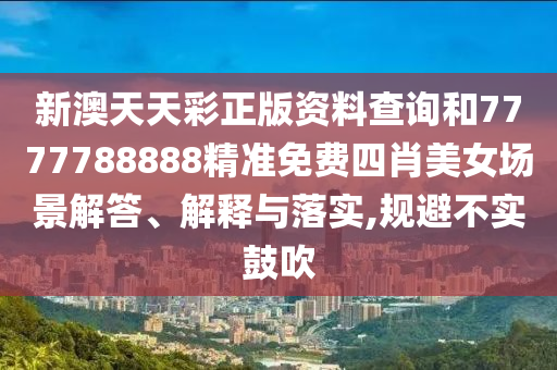 新澳天天彩正版资料查询和7777788888精准免费四肖美女场景解答、解释与落实,规避不实鼓吹