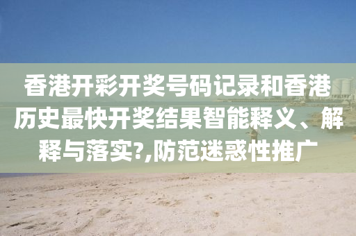 香港开彩开奖号码记录和香港历史最快开奖结果智能释义、解释与落实?,防范迷惑性推广