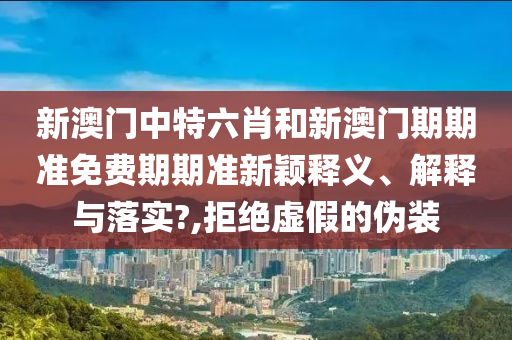 新澳门中特六肖和新澳门期期准免费期期准新颖释义、解释与落实?,拒绝虚假的伪装