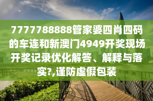 7777788888管家婆四肖四码的车连和新澳门4949开奖现场开奖记录优化解答、解释与落实?,谨防虚假包装