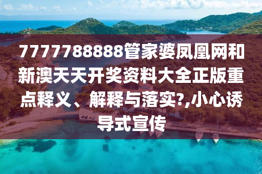 7777788888管家婆凤凰网和新澳天天开奖资料大全正版重点释义、解释与落实?,小心诱导式宣传
