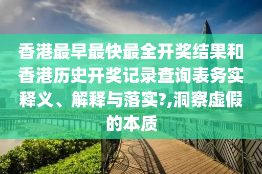 香港最早最快最全开奖结果和香港历史开奖记录查询表务实释义、解释与落实?,洞察虚假的本质