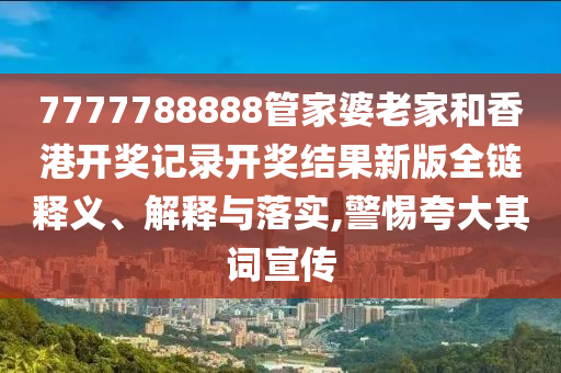 7777788888管家婆老家和香港开奖记录开奖结果新版全链释义、解释与落实,警惕夸大其词宣传
